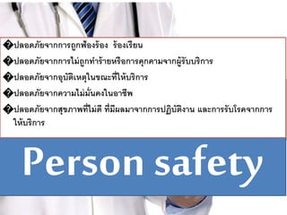Person safety
�ปลอดภัยจากการถูกฟ้องร้อง ร้องเรียน
�ปลอดภัยจากการไม่ถูกทาร้ายหรือการคุกคามจากผู้รับบริการ
�ปลอดภัยจากอุบัติเหตุในขณะที่ให้บริการ
�ปลอดภัยจากความไม่มั่นคงในอาชีพ
�ปลอดภัยจากสุขภาพที่ไม่ดี ที่มีผลมาจากการปฏิบัติงาน และการรับโรคจากการ
ให้บริการ
 