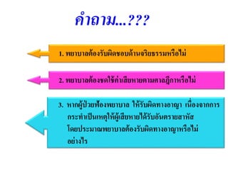 คำถำม...???
1. พยาบาลต้องรับผิดชอบด้านจริยธรรมหรือไม่
2. พยาบาลต้องชดใช้ค่าเสียหายตามศาลฎีกาหรือไม่
3. หากผู้ป่ วยฟ้องพยาบาล ให้รับผิดทางอาญา เนื่องจากการ
กระทาเป็นเหตุให้ผู้เสียหายได้รับอันตรายสาหัส
โดยประมาณพยาบาลต้องรับผิดทางอาญาหรือไม่
อย่างไร
 