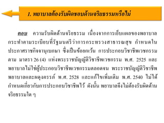 ตอบ ความรับผิดด้านจริยธรรม เนื่องจากการเย็บแผลของพยาบาล
กระทาตามระเบียบที่รัฐมนตรีว่าการกระทรวงสาธารณสุข กาหนดใน
ประกาศราชกิจจานุเบกษา ซึ่งเป็นข้อยกเว้น การประกอบวิชาชีพเวชกรรม
ตาม มาตรา 26 (4) แห่งพระราชบัญญัติวิชาชีพเวชกรรม พ.ศ. 2525 และ
พยาบาลไม่ใช่ผู้ประกอบวิชาชีพเวชกรรมตลอดจน พระราชบัญญัติวิชาชีพ
พยาบาลและผดุงครรภ์ พ.ศ. 2528 และแก้ไขเพิ่มเติม พ.ศ. 2540 ไม่ได้
กาหนดเกี่ยวกับการประกอบวิชาชีพไว้ ดังนั้น พยาบาลจึงไม่ต้องรับผิดด้าน
จริยธรรมใด ๆ
1. พยำบำลต้องรับผิดชอบด้ำนจริยธรรมหรือไม่
 