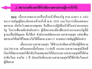 ตอบ เนื่องจากพยาบาลเป็นเจ้าหน้าที่ของรัฐ ตาม มาตรา 4 แห่ง
พระราชบัญญัติละเมิดของเจ้าหน้าที่ พ.ศ. 2539 และในการเย็บแผลของ
พยาบาล เกิดในโรงพยาบาลชุมชน จึงเป็นการปฏิบัติหน้าที่ในหน่วยงานของ
รัฐ ในการฟ้องคดีแพ่งดังกล่าว ผู้เสียหายจะต้องฟ้องหน่วยงานของรัฐที่มี
ฐานะเป็นนิติบุคคล ซึ่งได้แก่ สานักงานปลัดกระทรวงสาธารณสุข แต่จะฟ้อง
พยาบาลให้ชดใช้โดยตรงไม่ได้ทั้งตาม มาตรา 5 ตามพระราชบัญญัติดังกล่าว
- เมื่อกระทรวงสาธารณสุข ได้ชาระค่าเสียหายให้แก่ผู้เสียหาย
324,730 บาท พร้อมดอกเบี้ยร้อยละ 7.5 ต่อปี กระทรวงสาธารณสุขมีสิทธิ์
เรียกให้พยาบาลชดใช้ค่าสินไหมทดแทนให้กับกระทรวงสาธารณสุขที่ได้จ่าย
ค่าสินไหม ภายใน 1 ปี นับแต่วันที่กระทรวงสาธารณสุขได้ใช้ค่าสินไหมแก่
ผู้เสียหาย
2. พยำบำลต้องชดใช้ค่ำเสียหำยตำมศำลฎีกำหรือไม่
 