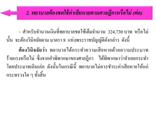 - สาหรับจานวนเงินที่พยาบาลชดใช้เต็มจานวน 324,730 บาท หรือไม่
นั้น จะต้องวินิจฉัยตาม มาตรา 8 แห่งพระราชบัญญัติดังกล่าว ดังนี้
ต้องวินิจฉัยว่า พยาบาลได้กระทาความเสียหายด้วยความประมาท
ร้ายแรงหรือไม่ ซึ่งจากคาพิพากษาของศาลฎีกา ได้พิพากษาว่าจาเลยกระทา
โดยประมาทเลินเล่อ ดังนั้นในกรณีนี้ พยาบาลไม่ควรชาระค่าเสียหายให้แก่
กระทรวงใด ๆ ทั้งสิ้น
2. พยำบำลต้องชดใช้ค่ำเสียหำยตำมศำลฎีกำหรือไม่ (ต่อ)
 