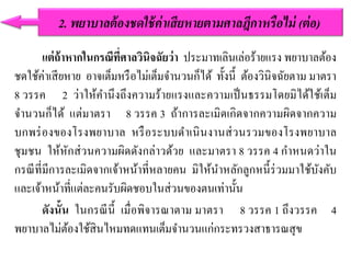 แต่ถ้าหากในกรณีที่ศาลวินิจฉัยว่า ประมาทเลินเล่อร้ายแรง พยาบาลต้อง
ชดใช้ค่าเสียหาย อาจเต็มหรือไม่เต็มจานวนก็ได้ ทั้งนี้ ต้องวินิจฉัยตาม มาตรา
8 วรรค 2 ว่าให้คานึงถึงความร้ายแรงและความเป็นธรรมโดยมิได้ใช้เต็ม
จานวนก็ได้ แต่มาตรา 8 วรรค 3 ถ้าการละเมิดเกิดจากความผิดจากความ
บกพร่องของโรงพยาบาล หรือระบบดาเนินงานส่วนรวมของโรงพยาบาล
ชุมชน ให้หักส่วนความผิดดังกล่าวด้วย และมาตรา 8 วรรค 4 กาหนดว่าใน
กรณีที่มีการละเมิดจากเจ้าหน้าที่หลายคน มิให้นาหลักลูกหนี้ร่วมมาใช้บังคับ
และเจ้าหน้าที่แต่ละคนรับผิดชอบในส่วนของตนเท่านั้น
ดังนั้น ในกรณีนี้ เมื่อพิจารณาตาม มาตรา 8 วรรค 1 ถึงวรรค 4
พยาบาลไม่ต้องใช้สินไหมทดแทนเต็มจานวนแก่กระทรวงสาธารณสุข
2. พยำบำลต้องชดใช้ค่ำเสียหำยตำมศำลฎีกำหรือไม่ (ต่อ)
 