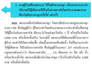 ตอบ พยาบาลต้องรับผิดทางอาญา โดยอาศัยประมวลกฎหมายอาญา
มาตรา 300 ซึ่งบัญญัติว่า ผู้ใดกระทาโดยประมาทและการประทานั้นเป็นเหตุ
ให้ผู้อื่นรับอันตรายสาหัส ต้องระวังโทษจาคุกไม่เกิน 3 ปี หรือปรับไม่เกิน
6,000 บาท หรือทั้งจาทั้งปรับ ในกรณีนี้ พยาบาลได้เย็บแผลที่นิ้วกลางขวา
ผู้ป่วย จนทาให้เกิดการติดเชื้อ เกิดเนื้อตายและต้องตัดนิ้ว จึงเป็นการกระทา
ให้ผู้เสียหาย ได้รับอันตรายสาหัส ซึ่งบัญญัติในมาตรา 257 แห่งประมวล
กฎหมายดังกล่าวว่า อันตรายสาหัส……. (3) เสียแขน ขา มือ เท้า นิ้ว
หรืออวัยวะอื่นใด พยาบาลจึงต้องรับโทษ จาคุก 3 ปี หรือปรับไม่เกิน 6,000
บาท หรือทั้งจาทั้งปรับ
3. หำกผู้ป่ วยฟ้องพยำบำล ให้รับผิดทำงอำญำ เนื่องจำกกำรกระทำ
เป็นเหตุให้ผู้เสียหำยได้รับอันตรำยสำหัสโดยประมำณพยำบำล
ต้องรับผิดทำงอำญำหรือไม่ อย่ำงไร
 