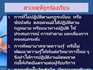 สาเหตุที่ถูกร ้องเรียน
1. การที่ไม่ปฏิบัติตามกฎระเบียบ หรือ
ข้อบังคับ ตลอดจนมิได้ปฏิบัติตาม
กฎหมาย หรือแนวทางปฏิบัติ ใช้
ประสบการณ์ การทาตาม และเลี่ยงการ
กระทบกระทั่ง
2. การที่พยาบาลขาดความรู ้ หรือไม่
พัฒนาความรู ้ให้ทันต่อวิทยาการใหม่ ๆ
จึงทาให้การปฏิบัติงานผิดพลาด
ก่อให้เกิดอันตรายต่อผู้รับบริการ
 