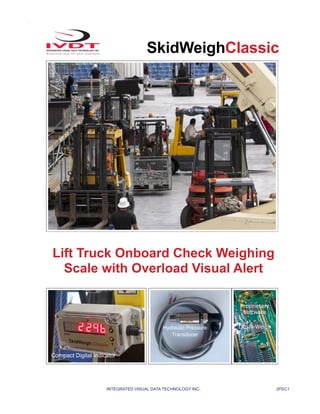 INTEGRATED VISUAL DATA TECHNOLOGY INC. 2PSC1
SkidWeighClassic
Lift Truck Onboard Check Weighing
Scale with Overload Visual Alert
Compact Digital Indicator
Hydraulic Pressure
Transducer
Proprietary
software
Lift-N-Weigh
 