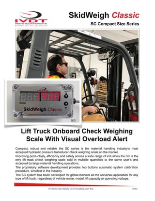 INTEGRATED VISUAL DATA TECHNOLOGY INC. 2PSC
SkidWeigh Classic
SC Compact Size Series
Lift Truck Onboard Check Weighing
Scale With Visual Overload Alert
Compact, robust and reliable the SC series is the material handling industry’s most
accepted hydraulic pressure transducer check weighing scale on the market.
Improving productivity, efficiency and safety across a wide range of industries the SC is the
only lift truck check weighing scale sold in multiple quantities to the same user’s and
accepted by large material handling operations.
The proprietary software development provides two buttons automatic system calibration
procedure, simplest in the industry.
The SC system has been developed for global markets as the universal application for any
type of lift truck, regardless of vehicle make, model, lift capacity or operating voltage.
SC1
 
