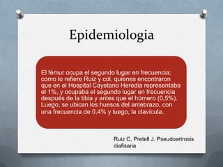 Epidemiologia
El fémur ocupa el segundo lugar en frecuencia;
como lo refiere Ruiz y col. quienes encontraron
que en el Hospital Cayetano Heredia representaba
el 1%, y ocupaba el segundo lugar en frecuencia
después de la tibia y antes que el húmero (0,5%).
Luego, se ubican los huesos del antebrazo, con
una frecuencia de 0,4% y luego, la clavícula.
Ruiz C, Pretell J. Pseudoartrosis
diafisaria
 