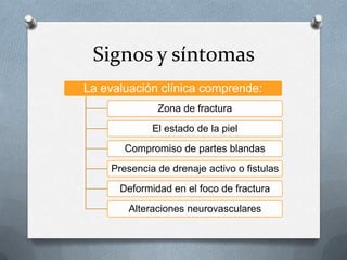 Signos y síntomas
La evaluación clínica comprende:
Zona de fractura
El estado de la piel
Compromiso de partes blandas
Presencia de drenaje activo o fistulas
Deformidad en el foco de fractura
Alteraciones neurovasculares
 
