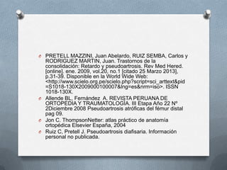 O PRETELL MAZZINI, Juan Abelardo, RUIZ SEMBA, Carlos y
RODRIGUEZ MARTIN, Juan. Trastornos de la
consolidación: Retardo y pseudoartrosis. Rev Med Hered.
[online]. ene. 2009, vol.20, no.1 [citado 25 Marzo 2013],
p.31-39. Disponible en la World Wide Web:
<http://www.scielo.org.pe/scielo.php?script=sci_arttext&pid
=S1018-130X2009000100007&lng=es&nrm=iso>. ISSN
1018-130X.
O Allende BL, Fernández A. REVISTA PERUANA DE
ORTOPEDIA Y TRAUMATOLOGÍA. III Etapa Año 22 Nº
2Diciembre 2008 Pseudoartrosis atróficas del fémur distal
pag 09.
O Jon C. ThompsonNetter: atlas práctico de anatomía
ortopédica Elsevier España, 2004
O Ruiz C, Pretell J. Pseudoartrosis diafisaria. Información
personal no publicada.
 