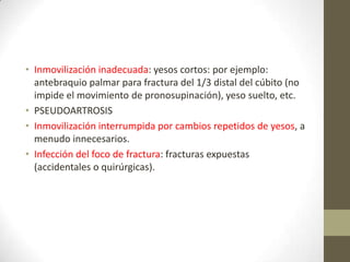 • Inmovilización inadecuada: yesos cortos: por ejemplo:
antebraquio palmar para fractura del 1/3 distal del cúbito (no
impide el movimiento de pronosupinación), yeso suelto, etc.
• PSEUDOARTROSIS
• Inmovilización interrumpida por cambios repetidos de yesos, a
menudo innecesarios.
• Infección del foco de fractura: fracturas expuestas
(accidentales o quirúrgicas).
 