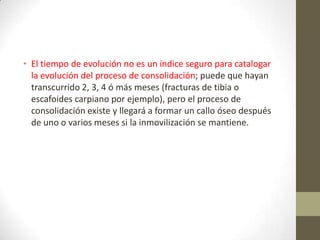 • El tiempo de evolución no es un índice seguro para catalogar
la evolución del proceso de consolidación; puede que hayan
transcurrido 2, 3, 4 ó más meses (fracturas de tibia o
escafoides carpiano por ejemplo), pero el proceso de
consolidación existe y llegará a formar un callo óseo después
de uno o varios meses si la inmovilización se mantiene.
 