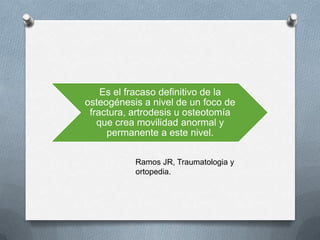Es el fracaso definitivo de la
osteogénesis a nivel de un foco de
fractura, artrodesis u osteotomía
que crea movilidad anormal y
permanente a este nivel.
Ramos JR, Traumatologia y
ortopedia.
 