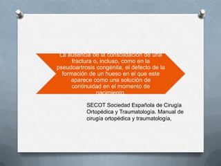 La ausencia de la consolidación de una
fractura o, incluso, como en la
pseudoartrosis congénita, el defecto de la
formación de un hueso en el que este
aparece como una solución de
continuidad en el momento de
nacimiento.
SECOT Sociedad Española de Cirugía
Ortopédica y Traumatología. Manual de
cirugía ortopédica y traumatología,
 