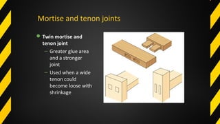Mortise and tenon joints
Twin mortise and
tenon joint
– Greater glue area
and a stronger
joint
– Used when a wide
tenon could
become loose with
shrinkage
 
