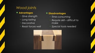 Wood joints
Disadvantages
− Time-consuming
− Require skill – difficult to
make
− Special tools needed
Advantages
− Give strength
− Long lasting
− Decorative
− Resist forces well
 
