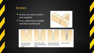 Screws
Screws are used to hold a
joint together
First, a pilot hole is drilled
and then countersunk
 