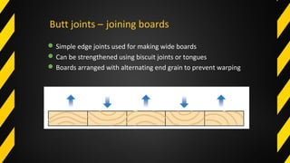 Butt joints – joining boards
Simple edge joints used for making wide boards
Can be strengthened using biscuit joints or tongues
Boards arranged with alternating end grain to prevent warping
 
