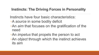 Instincts: The Driving Forces in Personality
Instincts have four basic characteristics:
◦A source in some bodily deficit
◦An aim that focuses on the gratification of the
need
◦An impetus that propels the person to act
◦An object through which the instinct achieves
its aim
 