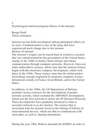 2
Psychological and Sociological Effects of the Internet
Rough Draft
Thesis statement
Internet use has both sociological and psychological effects on
its users. Communication is one of the areas that have
experienced much change due to the internet.
History of internet
The internet’s origins can be traced back to extensive research
that was commissioned by the government of the United States,
mainly in the 1960s to build a fault-tolerant and robust
communication through computer networks. However, there are
other authoritative sources, which state that the internet history
began with the electronic computer development, which took
place in the 1950s. These sources state that the initial packet-
networking concept originated in numerous computer science
laboratories mainly in France, Great Britain, and in the United
States.
In addition, in the 1960s, the US Department of Defense
awarded various contracts for the development of packet
network systems, which included the ARPANET development,
which was the first network to utilize the IP (Internet Protocol).
These developments have gradually advanced to what is
currently referred to as the internet. The science that is
associated with the internet involves the linking of billions of
interconnected devices, which are able to communicate with
each other, as well as sharing information.
During the year 1966, Roberts attended the DARPA in order to
 