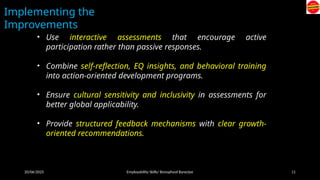 20/06/2025 Employability Skills/ Bonophool Banerjee 11
Implementing the
Improvements
• Use interactive assessments that encourage active
participation rather than passive responses.
• Combine self-reflection, EQ insights, and behavioral training
into action-oriented development programs.
• Ensure cultural sensitivity and inclusivity in assessments for
better global applicability.
• Provide structured feedback mechanisms with clear growth-
oriented recommendations.
 