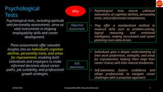 20/06/2025 Employability Skills/ Bonophool Banerjee 3
Psychological
Tests
Psychological tests, including aptitude
and personality assessments, serve as
vital instruments in shaping
employability skills and career
development.
These assessments offer valuable
insights into an individual’s cognitive
abilities, personality traits, and areas
for improvement, enabling both
individuals and employers to make
informed decisions about career
paths, job suitability, and professional
growth strategies.
Objective
Assessment
• Psychological tests ensure unbiased
evaluations of cognitive abilities, personality
traits, and professional competencies.
• They offer a standardized method to
measure skills such as problem-solving,
logical reasoning, and emotional
intelligence, making recruitment and career
planning more data-driven.
Self-
awareness
• Individuals gain a deeper understanding of
their work preferences, strengths, and areas
for improvement, helping them align their
career choices with their natural tendencies.
• Self-awareness fosters confidence and
allows professionals to navigate career
challenges with a proactive approach.
Why
 