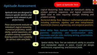 20/06/2025 Employability Skills/ Bonophool Banerjee 6
Aptitude Assessment
Aptitude tests are designed to
measure specific abilities and
cognitive skills relevant to job
performance.
These assessments evaluate an
individual's logical reasoning,
numerical proficiency, verbal
ability, spatial awareness, and
problem-solving capabilities,
helping predict their suitability
for various roles and fields.
Types of Aptitude Tests
1
2
3
4
Logical Reasoning Tests: Assess an individual’s ability to
analyze patterns, sequences, and logical connections.
Often used in roles requiring strategic thinking and
problem-solving.
Numerical Ability Tests: Measure mathematical proficiency,
including arithmetic, algebra, and data interpretation.
Essential for finance, engineering, and analytical positions.
Verbal Ability Tests: Evaluate language comprehension,
grammar, vocabulary, and communication skills.
Commonly used for roles involving writing, presentations,
and customer interactions.
Spatial Ability Tests: Test an individual’s ability to visualize
and manipulate objects in space. Crucial for design,
architecture, engineering, and technical fields.
 