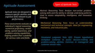 20/06/2025 Employability Skills/ Bonophool Banerjee 7
Aptitude Assessment
Aptitude tests are designed to
measure specific abilities and
cognitive skills relevant to job
performance.
These assessments evaluate an
individual's logical reasoning,
numerical proficiency, verbal
ability, spatial awareness, and
problem-solving capabilities,
helping predict their suitability
for various roles and fields.
Types of Aptitude Tests
5
6
7
Abstract Reasoning Tests: Analyze non-verbal problem-
solving skills and the ability to identify underlying patterns.
Used to assess adaptability, intelligence, and innovative
thinking.
Mechanical Reasoning Tests: Focus on understanding
mechanical and technical concepts. Ideal for engineering,
mechanics, and industrial jobs.
Situational Judgment Tests (SJT): Present hypothetical
workplace scenarios to assess decision-making and
problem-solving abilities. Common in managerial and
customer service roles.
 