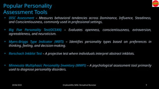 20/06/2025 Employability Skills/ Bonophool Banerjee 9
Popular Personality
Assessment Tools
• DISC Assessment – Measures behavioral tendencies across Dominance, Influence, Steadiness,
and Conscientiousness, commonly used in professional settings.
• Big Five Personality Test(OCEAN) – Evaluates openness, conscientiousness, extraversion,
agreeableness, and neuroticism.
• Myers-Briggs Type Indicator (MBTI) – Identifies personality types based on preferences in
thinking, feeling, and decision-making.
• Rorschach Inkblot Test – A projective test where individuals interpret abstract inkblots.
• Minnesota Multiphasic Personality Inventory (MMPI) – A psychological assessment tool primarily
used to diagnose personality disorders.
 