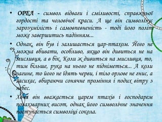 • ОРЕЛ - символ відваги і сміливості, справжньої
гордості та чоловічої краси. А ще він символізує
зарозумілість і самовпевненість - тоді його політ
може завершитись падінням...
• Однак, він був і залишається цар-птахом. Його не
можна вбивати, особливо, якщо він дивиться не на
мисливця, а в бік. Коли ж дивиться на мисливця, то,
тим більше, рука на нього не підніметься... А коли
загине, то його не їдять черви, і тіло орлове не гниє, а
засихає, вбираючи сонячне проміння і подих вітру з
небес.
• Хоча він вважається царем птахів і господарем
позахмарних висот, однак його символічне значення
поступається символіці сокола.
 