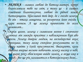 • ЛЕЛЕКА - символ любові до батька-матері, котрі
благословили тебе на світ, а тому це - й символ
сімейного благополуччя, любові до рідної землі,
Батьківщини. Щасливий той двір, де є гніздо лелеки,
бо він - птаха священна, за розорення його гнізда -
кара вогнем. А ще лелека приносить до оселі
немовлят...
• Окрім цього, лелека є символом вогню і сонячного
світла: він завжди прилітає з наближенням бурі або
грози. Лелека довіряє людям, на господарстві яких
проживає, тому може спокійно розгулювати по їх
двору навіть у їхній присутності. Вважають, коли
дівчина вперше весною побачить лелеку високо в небі,
то цього року обов'язково вийде заміж, а якщо вже в
гнізді - то ще рік залишиться в батьківському домі...
 
