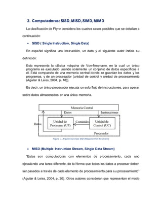 2. Computadoras:SISD,MISD,SIMD,MIMD
La clasificación de Flynn considera los cuatros casos posibles que se detallan a
continuación:
 SISD ( Single Instruction, Single Data)
En español significa una instrucción, un dato y el siguiente autor indica su
definición:
Esta representa la clásica máquina de Von-Neumann, en la cual un único
programa es ejecutado usando solamente un conjunto de datos específicos a
él. Está compuesto de una memoria central donde se guardan los datos y los
programas, y de un procesador (unidad de control y unidad de procesamiento
(Aguilar & Leiss, 2004, p. 18)).
Es decir, un único procesador ejecuta un solo flujo de instrucciones, para operar
sobre datos almacenados en una única memoria.
Figura 1. Arquitectura tipo SISD (Máquina Von-Neumann)
 MISD (Multiple Instruction Stream, Single Data Stream)
“Estas son computadoras con elementos de procesamiento, cada uno
ejecutando una tarea diferente, de tal forma que todos los datos a procesar deben
ser pasados a través de cada elemento de procesamiento para su procesamiento”
(Aguilar & Leiss, 2004, p. 20). Otros autores consideran que representan el modo
 