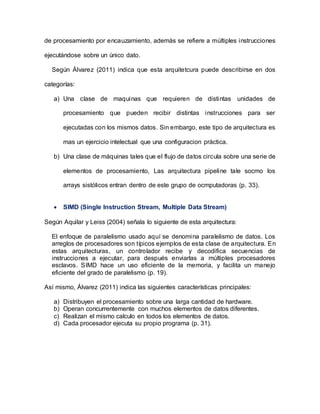 de procesamiento por encauzamiento, además se refiere a múltiples instrucciones
ejecutándose sobre un único dato.
Según Álvarez (2011) indica que esta arquitetcura puede describirse en dos
categorías:
a) Una clase de maquinas que requieren de distintas unidades de
procesamiento que pueden recibir distintas instrucciones para ser
ejecutadas con los mismos datos. Sin embargo, este tipo de arquitectura es
mas un ejercicio intelectual que una configuracion práctica.
b) Una clase de máquinas tales que el flujo de datos circula sobre una serie de
elementos de procesamiento, Las arquitectura pipeline tale socmo los
arrays sistólicos entran dentro de este grupo de ocmputadoras (p. 33).
 SIMD (Single Instruction Stream, Multiple Data Stream)
Según Aquilar y Leiss (2004) señala lo siguiente de esta arquitectura:
El enfoque de paralelismo usado aquí se denomina paralelismo de datos. Los
arreglos de procesadores son típicos ejemplos de esta clase de arquitectura. En
estas arquitecturas, un controlador recibe y decodifica secuencias de
instrucciones a ejecutar, para después enviarlas a múltiples procesadores
esclavos. SIMD hace un uso eficiente de la memoria, y facilita un manejo
eficiente del grado de paralelismo (p. 19).
Así mismo, Álvarez (2011) indica las siguientes características principales:
a) Distribuyen el procesamiento sobre una larga cantidad de hardware.
b) Operan concurrentemente con muchos elementos de datos diferentes.
c) Realizan el mismo calculo en todos los elementos de datos.
d) Cada procesador ejecuta su propio programa (p. 31).
 