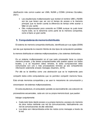 clasificación más común suelen ser UMA, NUMA y COMA (Jiménez González,
2021):
 Las arquitecturas multiprocesador que reciben el nombre UMA y NUMA
son los que tienen que ver con el tiempo de acceso a la memoria
principal, que no tienen cuenta la diferencia de tiempo entre acertar o
fallar en una caché.
 Otro multiprocesador poco conocido es COMA aunque no pudo tener
mucho éxito, se lo denomina como parte de la memoria compartida,
como si fuera un gran caché.
5. Computadoras de memoria distribuida
El sistema de memoria compartida distribuida, identificada por sus siglas (DSM)
son las que representa la creación hibrida de dos tipos de computación paralelas:
la memora distribuida en sistemas multiprocesadores y los sistemas distribuidos.
Es un sistema multiprocesador en el que cada procesador tiene su propia
memoria privada, y las tareas computacionales solo pueden operar con datos
locales, y si se requieren datos remotos, la tarea computacional debe
comunicarse con uno o más procesadores remotos ya sea compartiendo
información solamente enviado mensajes (Guerrero, 2015).
Por ello se la identifica como una abstracción que se la implementa para
compartir datos entre computadoras que no permiten compartir memoria física.
Esto simula memorias compartidas y se usan lo mecanismo de comunicación y
sincronizaron de sistemas multiprocesadores.
En esta arquitectura, el computador paralelo es esencialmente una colección de
procesadores secuenciales, cada uno con su propia memoria local, que pueden
trabajar conjuntamente:
 Cada nodo tiene rápido acceso a su propia memoria y acceso a la memoria
de otros nodos mediante una red de comunicaciones, habitualmente una
red de comunicaciones de alta velocidad.
 Los datos son intercambiados entre los nodos como mensajes a través de
la red.
 