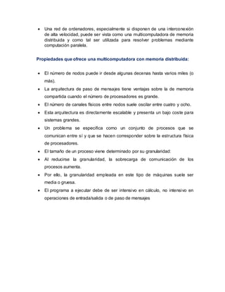  Una red de ordenadores, especialmente si disponen de una interconexión
de alta velocidad, puede ser vista como una multicomputadora de memoria
distribuida y como tal ser utilizada para resolver problemas mediante
computación paralela.
Propiedades que ofrece una multicomputadora con memoria distribuida:
 El número de nodos puede ir desde algunas decenas hasta varios miles (o
más).
 La arquitectura de paso de mensajes tiene ventajas sobre la de memoria
compartida cuando el número de procesadores es grande.
 El número de canales físicos entre nodos suele oscilar entre cuatro y ocho.
 Esta arquitectura es directamente escalable y presenta un bajo coste para
sistemas grandes.
 Un problema se especifica como un conjunto de procesos que se
comunican entre sí y que se hacen corresponder sobre la estructura física
de procesadores.
 El tamaño de un proceso viene determinado por su granularidad:
 Al reducirse la granularidad, la sobrecarga de comunicación de los
procesos aumenta.
 Por ello, la granularidad empleada en este tipo de máquinas suele ser
media o gruesa.
 El programa a ejecutar debe de ser intensivo en cálculo, no intensivo en
operaciones de entrada/salida o de paso de mensajes
 