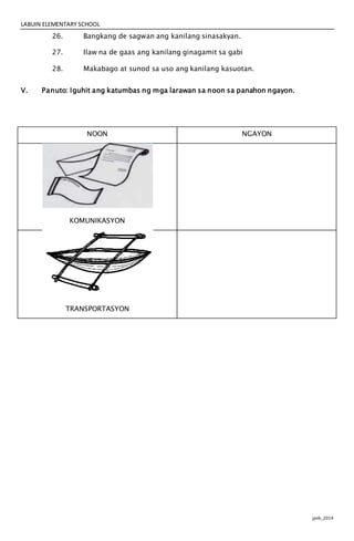 LABUIN ELEMENTARY SCHOOL
jpvb_2014
26. Bangkang de sagwan ang kanilang sinasakyan.
27. Ilaw na de gaas ang kanilang ginagamit sa gabi
28. Makabago at sunod sa uso ang kanilang kasuotan.
V. Panuto: Iguhit ang katumbas ng mga larawan sa noon sa panahon ngayon.
NOON NGAYON
KOMUNIKASYON
TRANSPORTASYON
 