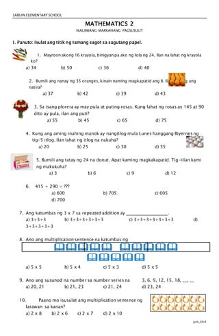 LABUIN ELEMENTARY SCHOOL
jpvb_2014
MATHEMATICS 2
IKALAWANG MARKAHANG PAGSUSULIT
I. Panuto: Isulat ang titik ng tamang sagot sa sagutang papel.
1. Mayroon akong 16 krayola, binigyan pa ako ng lola ng 24. Ilan na lahat ng krayola
ko?
a) 34 b) 50 c) 36 d) 40
2. Bumili ang nanay ng 35 oranges, kinain naming magkapatid ang 8. Ilan na lang ang
natira?
a) 37 b) 42 c) 39 d) 43
3. Sa isang plorera ay may pula at puting rosas. Kung lahat ng rosas ay 145 at 90
dito ay pula, ilan ang puti?
a) 55 b) 45 c) 65 d) 75
4. Kung ang aming inahing manok ay nangitlog mula Lunes hanggang Biyernes ng
tig-5 itlog. Ilan lahat ng itlog na nakuha?
a) 20 b) 25 c) 30 d) 35
5. Bumili ang tatay ng 24 na donut. Apat kaming magkakapatid. Tig-iilan kami
ng makukuha?
a) 3 b) 6 c) 9 d) 12
6. 415 + 290 = ???
a) 600 b) 705 c) 605
d) 700
7. Ang katumbas ng 3 x 7 sa repeated addition ay .
a) 3+3+3 b) 3+3+3+3+3+3 c) 3+3+3+3+3+3+3 d)
3+3+3+3+3
8. Ano ang multiplication sentence na katumbas ng
 

a) 5 x 5 b) 5 x 4 c) 5 x 3 d) 5 x 5
9. Ano ang susunod na number sa number series na 3, 6, 9, 12, 15, 18, __, __
a) 20, 21 b) 21, 23 c) 21, 24 d) 23, 24
10. Paano mo isusulat ang multiplication sentence ng
larawan sa kanan?
a) 2 x 8 b) 2 x 6 c) 2 x 7 d) 2 x 10
 