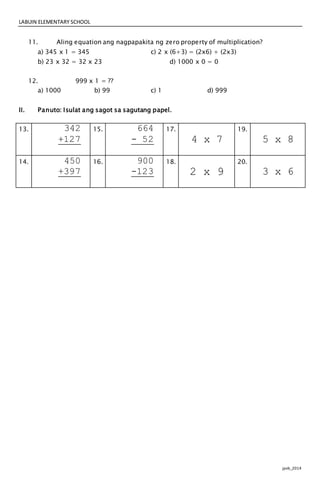 LABUIN ELEMENTARY SCHOOL
jpvb_2014
11. Aling equation ang nagpapakita ng zero property of multiplication?
a) 345 x 1 = 345 c) 2 x (6+3) = (2x6) + (2x3)
b) 23 x 32 = 32 x 23 d) 1000 x 0 = 0
12. 999 x 1 = ??
a) 1000 b) 99 c) 1 d) 999
II. Panuto: Isulat ang sagot sa sagutang papel.
13. 342
+127
15. 664
- 52
17.
4 x 7
19.
5 x 8
14. 450
+397
16. 900
-123
18.
2 x 9
20.
3 x 6
 