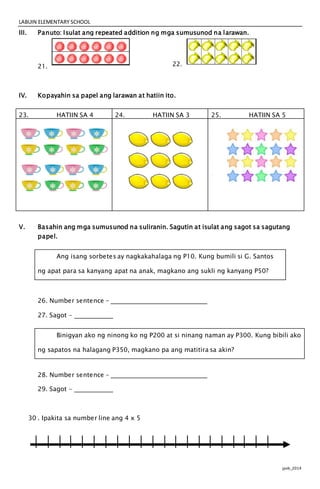 LABUIN ELEMENTARY SCHOOL
jpvb_2014
III. Panuto: Isulat ang repeated addition ng mga sumusunod na larawan.
21. 22.
IV. Kopayahin sa papel ang larawan at hatiin ito.
23. HATIIN SA 4 24. HATIIN SA 3 25. HATIIN SA 5
V. Basahin ang mga sumusunod na suliranin. Sagutin at isulat ang sagot sa sagutang
papel.
Ang isang sorbetes ay nagkakahalaga ng P10. Kung bumili si G. Santos
ng apat para sa kanyang apat na anak, magkano ang sukli ng kanyang P50?
26. Number sentence -
27. Sagot -
Binigyan ako ng ninong ko ng P200 at si ninang naman ay P300. Kung bibili ako
ng sapatos na halagang P350, magkano pa ang matitira sa akin?
28. Number sentence -
29. Sagot -
30 . Ipakita sa number line ang 4 x 5
 