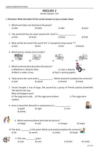 LABUIN ELEMENTARY SCHOOL
jpvb_2014
ENGLISH 2
SECOND PERIODIC TEST
I. Direction: Write the letter of the correct answer on your answer sheet.
1. Which word does not belong to the group?
a) lake b) bake c) take d) pant
2. The word with has the same sound with “seed” is
a) feel b) feed c) fame d) find
3. What will be the word if the word “bit” is changed to long sound “i”?
a) bite b) biit c) bits d) bitted
4. Which picture shows correct order?
a) b) c) d)
5. Which sentence best describes the picture?
a) Matthew is riding his bike. c) Luke is playing basketball.
b) Mark is under a tree. d) Paul is picking apples.
6. “Nida cleans the room with a .” Which word will complete the sentence?
a) tool b) spool c) broom d) hook
7. Tessie brought a tray of eggs. She passed by a group of friends playing basketball.
The ball hit the tray.
What will happen next?
a) The eggs were safe. b) The eggs were broken. c) The eggs were
cooked.
8. Anna is beautiful. Beautiful is synonymous to .
a) good b) ugly c) nice
d) pretty
9. Which word would best describe the picture?
a) happy b) sad c) hungry d) angry
10.The duck in the pond. Which verb would complete the sentence?
a) fly b) swims c) cooks d) laugh
11.The cow grass.
a) eats b) cuts c) drinks d) reads
 