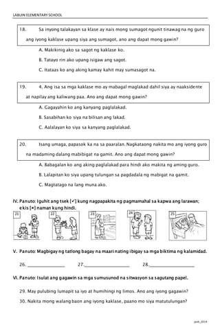 LABUIN ELEMENTARY SCHOOL
jpvb_2014
18. Sa inyong talakayan sa klase ay nais mong sumagot ngunit tinawag na ng guro
ang iyong kaklase upang siya ang sumagot, ano ang dapat mong gawin?
A. Makikinig ako sa sagot ng kaklase ko.
B. Tatayo rin ako upang isigaw ang sagot.
C. Itataas ko ang aking kamay kahit may sumasagot na.
19. 4. Ang isa sa mga kaklase mo ay mabagal maglakad dahil siya ay naaksidente
at napilay ang kaliwang paa. Ano ang dapat mong gawin?
A. Gagayahin ko ang kanyang paglalakad.
B. Sasabihan ko siya na bilisan ang lakad.
C. Aalalayan ko siya sa kanyang paglalakad.
20. Isang umaga, papasok ka na sa paaralan. Nagkataong nakita mo ang iyong guro
na madaming dalang mabibigat na gamit. Ano ang dapat mong gawin?
A. Babagalan ko ang aking paglalakad para hindi ako makita ng aming guro.
B. Lalapitan ko siya upang tulungan sa pagdadala ng mabigat na gamit.
C. Magtatago na lang muna ako.
IV. Panuto: Iguhit ang tsek [] kung nagpapakita ng pagmamahal sa kapwa ang larawan;
ekis [] naman kung hindi.
V. Panuto: Magbigay ng tatlong bagay na maari nating ibigay sa mga biktima ng kalamidad.
26. 27. 28.
VI. Panuto: Isulat ang gagawin sa mga sumusunod na sitwasyon sa sagutang papel.
29. May pulubing lumapit sa iyo at humihingi ng limos. Ano ang iyong gagawin?
30. Nakita mong walang baon ang iyong kaklase, paano mo siya matutulungan?
21 22 2323 24 25
 