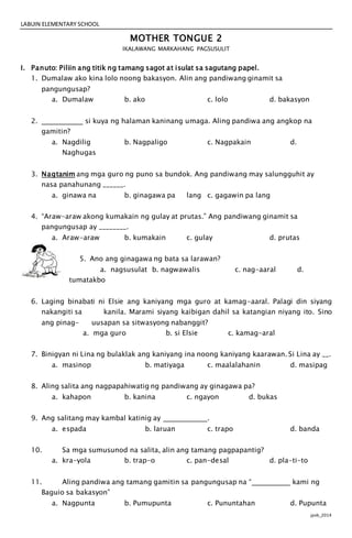 LABUIN ELEMENTARY SCHOOL
jpvb_2014
MOTHER TONGUE 2
IKALAWANG MARKAHANG PAGSUSULIT
I. Panuto: Piliin ang titik ng tamang sagot at isulat sa sagutang papel.
1. Dumalaw ako kina lolo noong bakasyon. Alin ang pandiwang ginamit sa
pangungusap?
a. Dumalaw b. ako c. lolo d. bakasyon
2. si kuya ng halaman kaninang umaga. Aling pandiwa ang angkop na
gamitin?
a. Nagdilig b. Nagpaligo c. Nagpakain d.
Naghugas
3. Nagtanim ang mga guro ng puno sa bundok. Ang pandiwang may salungguhit ay
nasa panahunang ______.
a. ginawa na b. ginagawa pa lang c. gagawin pa lang
4. “Araw-araw akong kumakain ng gulay at prutas.” Ang pandiwang ginamit sa
pangungusap ay ________.
a. Araw-araw b. kumakain c. gulay d. prutas
5. Ano ang ginagawa ng bata sa larawan?
a. nagsusulat b. nagwawalis c. nag-aaral d.
tumatakbo
6. Laging binabati ni Elsie ang kaniyang mga guro at kamag-aaral. Palagi din siyang
nakangiti sa kanila. Marami siyang kaibigan dahil sa katangian niyang ito. Sino
ang pinag- uusapan sa sitwasyong nabanggit?
a. mga guro b. si Elsie c. kamag-aral
7. Binigyan ni Lina ng bulaklak ang kaniyang ina noong kaniyang kaarawan. Si Lina ay __.
a. masinop b. matiyaga c. maalalahanin d. masipag
8. Aling salita ang nagpapahiwatig ng pandiwang ay ginagawa pa?
a. kahapon b. kanina c. ngayon d. bukas
9. Ang salitang may kambal katinig ay .
a. espada b. laruan c. trapo d. banda
10. Sa mga sumusunod na salita, alin ang tamang pagpapantig?
a. kra-yola b. trap-o c. pan-desal d. pla-ti-to
11. Aling pandiwa ang tamang gamitin sa pangungusap na “ kami ng
Baguio sa bakasyon”
a. Nagpunta b. Pumupunta c. Pununtahan d. Pupunta
 