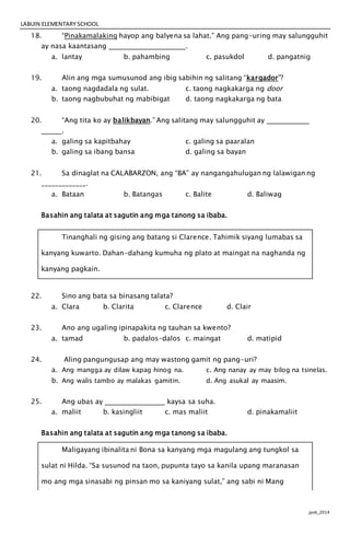 LABUIN ELEMENTARY SCHOOL
jpvb_2014
18. “Pinakamalaking hayop ang balyena sa lahat.” Ang pang-uring may salungguhit
ay nasa kaantasang .
a. lantay b. pahambing c. pasukdol d. pangatnig
19. Alin ang mga sumusunod ang ibig sabihin ng salitang “kargador”?
a. taong nagdadala ng sulat. c. taong nagkakarga ng door
b. taong nagbubuhat ng mabibigat d. taong nagkakarga ng bata
20. “Ang tita ko ay balikbayan.” Ang salitang may salungguhit ay
.
a. galing sa kapitbahay c. galing sa paaralan
b. galing sa ibang bansa d. galing sa bayan
21. Sa dinaglat na CALABARZON, ang “BA” ay nangangahulugan ng lalawigan ng
_____________.
a. Bataan b. Batangas c. Balite d. Baliwag
Basahin ang talata at sagutin ang mga tanong sa ibaba.
Tinanghali ng gising ang batang si Clarence. Tahimik siyang lumabas sa
kanyang kuwarto. Dahan-dahang kumuha ng plato at maingat na naghanda ng
kanyang pagkain.
22. Sino ang bata sa binasang talata?
a. Clara b. Clarita c. Clarence d. Clair
23. Ano ang ugaling ipinapakita ng tauhan sa kwento?
a. tamad b. padalos-dalos c. maingat d. matipid
24. Aling pangungusap ang may wastong gamit ng pang-uri?
a. Ang mangga ay dilaw kapag hinog na. c. Ang nanay ay may bilog na tsinelas.
b. Ang walis tambo ay malakas gamitin. d. Ang asukal ay maasim.
25. Ang ubas ay kaysa sa suha.
a. maliit b. kasingliit c. mas maliit d. pinakamaliit
Basahin ang talata at sagutin ang mga tanong sa ibaba.
Maligayang ibinalita ni Bona sa kanyang mga magulang ang tungkol sa
sulat ni Hilda. “Sa susunod na taon, pupunta tayo sa kanila upang maranasan
mo ang mga sinasabi ng pinsan mo sa kaniyang sulat,” ang sabi ni Mang
 