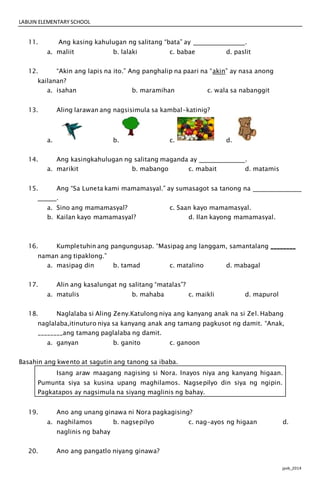 LABUIN ELEMENTARY SCHOOL
jpvb_2014
11. Ang kasing kahulugan ng salitang “bata” ay .
a. maliit b. lalaki c. babae d. paslit
12. “Akin ang lapis na ito.” Ang panghalip na paari na “akin” ay nasa anong
kailanan?
a. isahan b. maramihan c. wala sa nabanggit
13. Aling larawan ang nagsisimula sa kambal-katinig?
a. b. c. d.
14. Ang kasingkahulugan ng salitang maganda ay .
a. marikit b. mabango c. mabait d. matamis
15. Ang “Sa Luneta kami mamamasyal.” ay sumasagot sa tanong na
.
a. Sino ang mamamasyal? c. Saan kayo mamamasyal.
b. Kailan kayo mamamasyal? d. Ilan kayong mamamasyal.
16. Kumpletuhin ang pangungusap. “Masipag ang langgam, samantalang ________
naman ang tipaklong.”
a. masipag din b. tamad c. matalino d. mabagal
17. Alin ang kasalungat ng salitang “matalas”?
a. matulis b. mahaba c. maikli d. mapurol
18. Naglalaba si Aling Zeny.Katulong niya ang kanyang anak na si Zel. Habang
naglalaba,itinuturo niya sa kanyang anak ang tamang pagkusot ng damit. “Anak,
________ang tamang paglalaba ng damit.
a. ganyan b. ganito c. ganoon
Basahin ang kwento at sagutin ang tanong sa ibaba.
Isang araw maagang nagising si Nora. Inayos niya ang kanyang higaan.
Pumunta siya sa kusina upang maghilamos. Nagsepilyo din siya ng ngipin.
Pagkatapos ay nagsimula na siyang maglinis ng bahay.
19. Ano ang unang ginawa ni Nora pagkagising?
a. naghilamos b. nagsepilyo c. nag-ayos ng higaan d.
naglinis ng bahay
20. Ano ang pangatlo niyang ginawa?
 