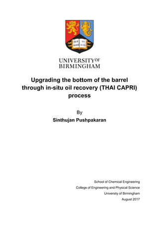 Upgrading the bottom of the barrel
through in-situ oil recovery (THAI CAPRI)
process
By
Sinthujan Pushpakaran
School of Chemical Engineering
College of Engineering and Physical Science
University of Birmingham
August 2017
 