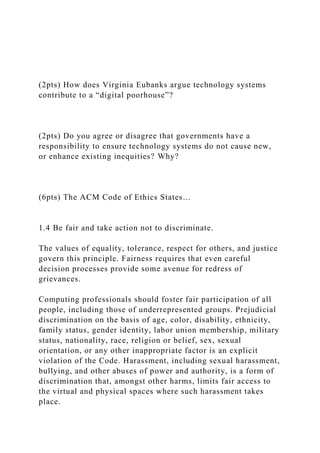 (2pts) How does Virginia Eubanks argue technology systems
contribute to a “digital poorhouse”?
(2pts) Do you agree or disagree that governments have a
responsibility to ensure technology systems do not cause new,
or enhance existing inequities? Why?
(6pts) The ACM Code of Ethics States…
1.4 Be fair and take action not to discriminate.
The values of equality, tolerance, respect for others, and justice
govern this principle. Fairness requires that even careful
decision processes provide some avenue for redress of
grievances.
Computing professionals should foster fair participation of all
people, including those of underrepresented groups. Prejudicial
discrimination on the basis of age, color, disability, ethnicity,
family status, gender identity, labor union membership, military
status, nationality, race, religion or belief, sex, sexual
orientation, or any other inappropriate factor is an explicit
violation of the Code. Harassment, including sexual harassment,
bullying, and other abuses of power and authority, is a form of
discrimination that, amongst other harms, limits fair access to
the virtual and physical spaces where such harassment takes
place.
 