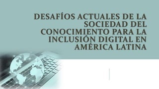 DESAFÍOS ACTUALES DE LA
SOCIEDAD DEL
CONOCIMIENTO PARA LA
INCLUSIÓN DIGITAL EN
AMÉRICA LATINA
 