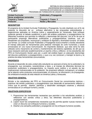 REPÚBLICA BOLIVARIANA DE VENEZUELA
UNIVERSIDAD BOLIVARIANA DE VENEZUELA
CENTRO DE ESTUDIOS DE LA COMUNICACIÓN SOCIAL
PROGRAMA DE FORMACIÓN DE GRADO EN COMUNICACIÓN SOCIAL
DESCRIPTOR
El programa de la Unidad Curricular Publicidad y Propaganda, ha sido diseñado con el fin de
propiciar la discusión de un enfoque alternativo a las propuestas estereotipadas y
hegemónicas aplicadas en América Latina y especialmente en Venezuela. Este enfoque
pretende generar el debate académico a partir del análisis publicitario y propagandístico de
diferentes muestras que permitan la reflexión y desmontaje del discurso, con el fin de que el
participante proponga alternativas publicitarias y propagandísticas creativas, que sin
desatender sus propósitos, reconozcan y enfaticen la dignidad y diversidad humana en todas
sus formas. La unidad curricular Publicidad y Propaganda busca enseñar a los/las estudiante
el manejo adecuado de herramientas para elaborar mensajes de corte humanista y social
enmarcados en una nueva Comunicación. Es importante destacar, que esta rama ha sido
utilizada como mecanismo de control y mantenimiento del sistema capitalista; de allí que se
hace necesario estimular académicamente un espíritu crítico y reflexivo en los estudiantes del
PFG en Comunicación Social; para así, a partir del análisis lograr un adecuado desmontaje
del discurso publicitario y propagandístico, y que a su vez conozcan y manejen la teoría y la
práctica de estas herramientas comunicativas.
PROPÓSITO
Durante el desarrollo de esta unidad el/la estudiante se acercará al tema de la publicidad y la
propaganda, sus conceptos, características y tipos, y al manejo de diferentes técnicas de
producción publicitaria o propagandística, su impacto socio político y el estudio de las
implicaciones motivacionales en la población. Se propiciará reflexión conceptual y el análisis
de la relación entre productos comunicacionales, el consumo, la información y la propaganda.
Se enfatizará el estudio de esta relación en América Latina y Venezuela.
OBJETIVO GENERAL
Brindar a los estudiantes del PFG en Comunicación Social los conocimientos teóricos -
prácticos del ámbito publicitario y propagandístico que desarrolle el pensamiento reflexivo y
crítico que le permita diseñar, planificar y desarrollar estrategias creativas y efectivas
enmarcados en un enfoque humano y social.
OBJETIVOS ESPECÍFICOS
1. Proporcionar las herramientas necesarias que permitan a los estudiantes analizar, y
reflexionar con sentido crítico y ético, los diferentes discursos publicitarios y
propagandísticos.
2. Logran reunir las competencias necesarias que les permita aportar nuevas manera de
crear un discurso con enfoques humanos y sociales.
3. Diseñar una campaña publicidad y propaganda con los enfoques humanos sociales.
Unidad Curricular Publicidad y Propaganda
Horas académicas semanales 2
Trayecto y Tramo Trayecto 3 -Tramo 5
Prelación Redes y Mercadeo
 