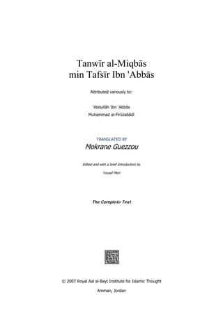 Tanwīr al-Miqbās
min Tafsīr Ibn 'Abbās
 
Attributed variously to:
'Abdullāh Ibn 'Abbās
Muḥammad al-Fīrūzabādī
TRANSLATED BY
Mokrane Guezzou
Edited and with a brief Introduction by
Yousef Meri 
 
The Complete Text
 
 
 
 
 
© 2007 Royal Aal al-Bayt Institute for Islamic Thought
Amman, Jordan
 