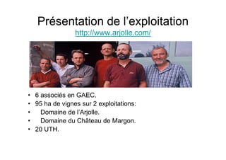 Présentation de l’exploitation
                http://www.arjolle.com/




• 6 associés en GAEC.
• 95 ha de vignes sur 2 exploitations:
•   Domaine de l’Arjolle.
•   Domaine du Château de Margon.
• 20 UTH.
 