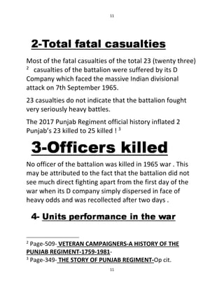 11
11
Most of the fatal casualties of the total 23 (twenty three)
2
casualties of the battalion were suffered by its D
Company which faced the massive Indian divisional
attack on 7th September 1965.
23 casualties do not indicate that the battalion fought
very seriously heavy battles.
The 2017 Punjab Regiment official history inflated 2
Punjab’s 23 killed to 25 killed ! 3
No officer of the battalion was killed in 1965 war . This
may be attributed to the fact that the battalion did not
see much direct fighting apart from the first day of the
war when its D company simply dispersed in face of
heavy odds and was recollected after two days .
2
Page-509- VETERAN CAMPAIGNERS-A HISTORY OF THE
PUNJAB REGIMENT-1759-1981-
3
Page-349- THE STORY OF PUNJAB REGIMENT-Op cit.
 